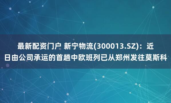 最新配资门户 新宁物流(300013.SZ)：近日由公司承运的首趟中欧班列已从郑州发往莫斯科