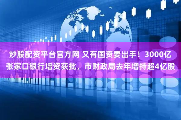 炒股配资平台官方网 又有国资要出手！3000亿张家口银行增资获批，市财政局去年增持超4亿股