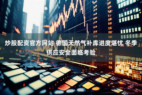 炒股配资官方网站 德国天然气补库进度堪忧 冬季供应安全面临考验