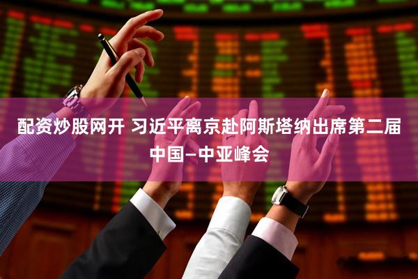 配资炒股网开 习近平离京赴阿斯塔纳出席第二届中国—中亚峰会
