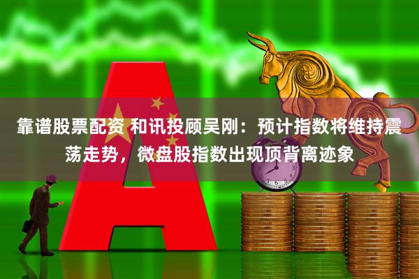 靠谱股票配资 和讯投顾吴刚：预计指数将维持震荡走势，微盘股指数出现顶背离迹象