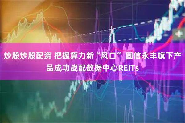 炒股炒股配资 把握算力新“风口” 圆信永丰旗下产品成功战配数据中心REITs