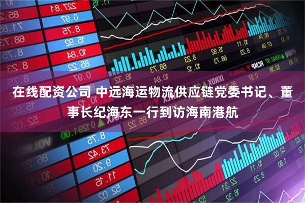 在线配资公司 中远海运物流供应链党委书记、董事长纪海东一行到访海南港航