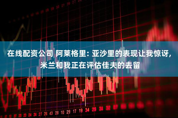 在线配资公司 阿莱格里: 亚沙里的表现让我惊讶, 米兰和我正在评估佳夫的去留