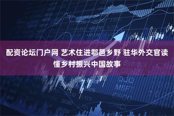 配资论坛门户网 艺术住进鄠邑乡野 驻华外交官读懂乡村振兴中国故事