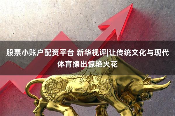股票小账户配资平台 新华视评|让传统文化与现代体育擦出惊艳火花