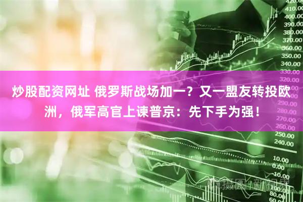 炒股配资网址 俄罗斯战场加一？又一盟友转投欧洲，俄军高官上谏普京：先下手为强！