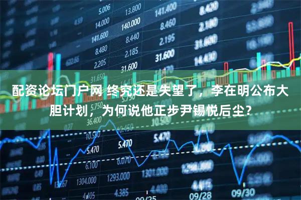 配资论坛门户网 终究还是失望了，李在明公布大胆计划，为何说他正步尹锡悦后尘？
