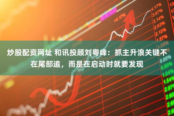 炒股配资网址 和讯投顾刘粤峰：抓主升浪关键不在尾部追，而是在启动时就要发现