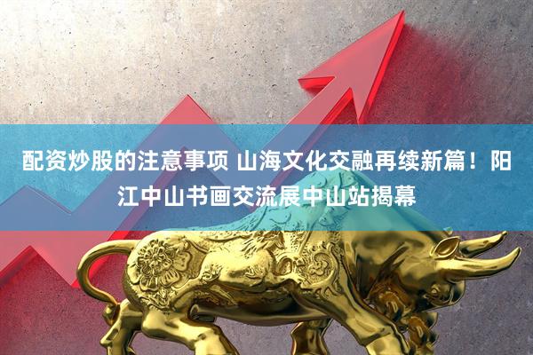 配资炒股的注意事项 山海文化交融再续新篇！阳江中山书画交流展中山站揭幕