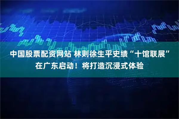 中国股票配资网站 林则徐生平史绩“十馆联展”在广东启动！将打造沉浸式体验