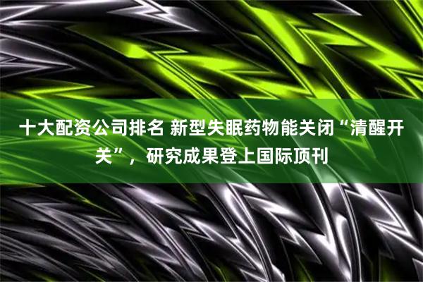 十大配资公司排名 新型失眠药物能关闭“清醒开关”，研究成果登上国际顶刊