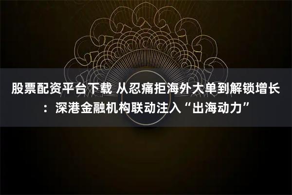 股票配资平台下载 从忍痛拒海外大单到解锁增长：深港金融机构联动注入“出海动力”