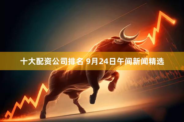 十大配资公司排名 9月24日午间新闻精选