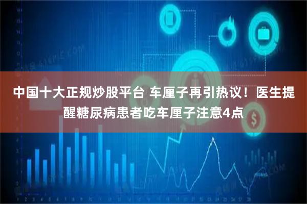 中国十大正规炒股平台 车厘子再引热议！医生提醒糖尿病患者吃车厘子注意4点