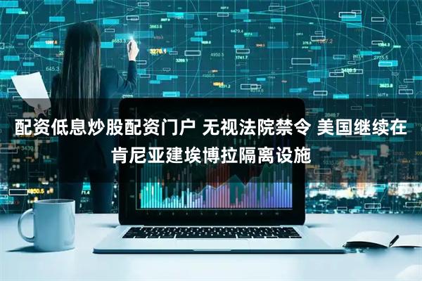 配资低息炒股配资门户 无视法院禁令 美国继续在肯尼亚建埃博拉隔离设施
