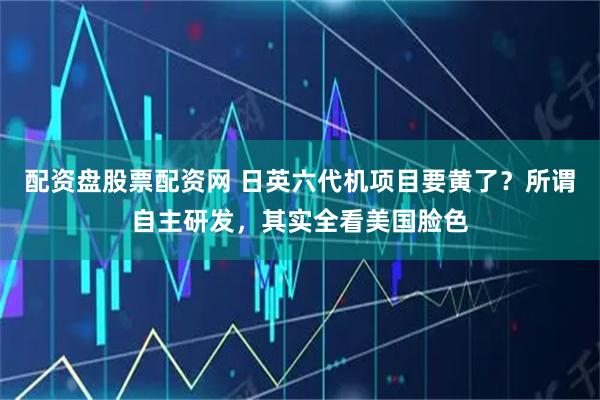 配资盘股票配资网 日英六代机项目要黄了？所谓自主研发，其实全看美国脸色