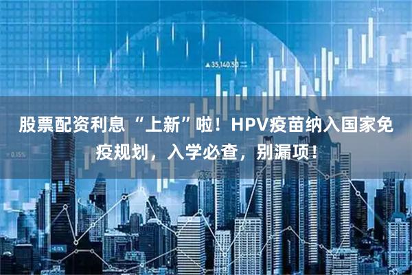 股票配资利息 “上新”啦！HPV疫苗纳入国家免疫规划，入学必查，别漏项！