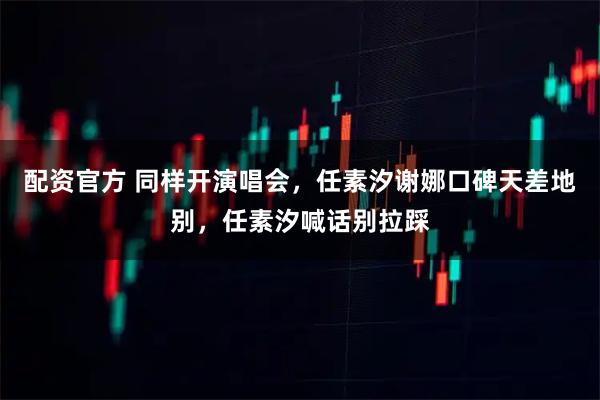 配资官方 同样开演唱会，任素汐谢娜口碑天差地别，任素汐喊话别拉踩