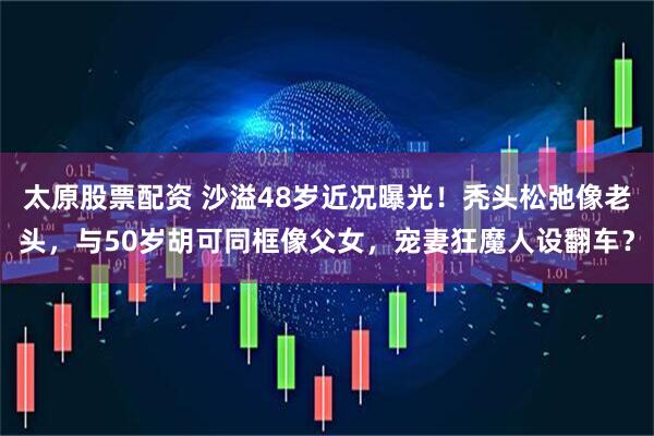 太原股票配资 沙溢48岁近况曝光！秃头松弛像老头，与50岁胡可同框像父女，宠妻狂魔人设翻车？