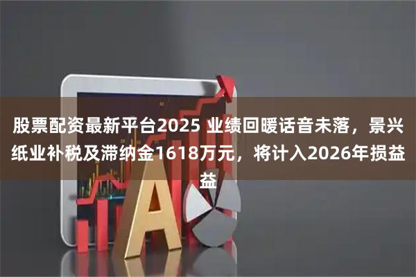 股票配资最新平台2025 业绩回暖话音未落，景兴纸业补税及滞纳金1618万元，将计入2026年损益