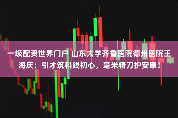 一级配资世界门户 山东大学齐鲁医院德州医院王海庆：引才筑科践初心，毫米精刀护安康！