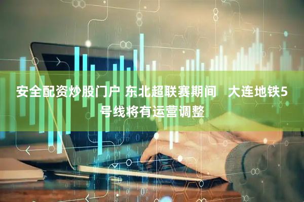 安全配资炒股门户 东北超联赛期间   大连地铁5号线将有运营调整