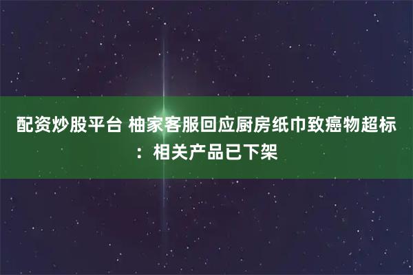 配资炒股平台 柚家客服回应厨房纸巾致癌物超标：相关产品已下架