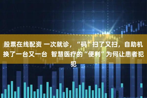 股票在线配资 一次就诊，“码”扫了又扫，自助机换了一台又一台  智慧医疗的“便利”为何让患者犯