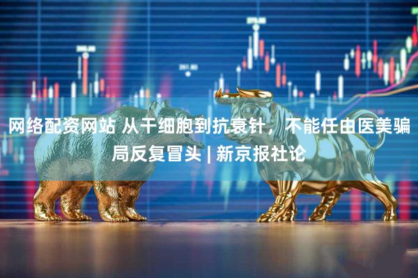网络配资网站 从干细胞到抗衰针，不能任由医美骗局反复冒头 | 新京报社论