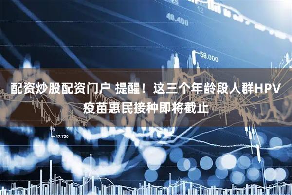 配资炒股配资门户 提醒！这三个年龄段人群HPV疫苗惠民接种即将截止