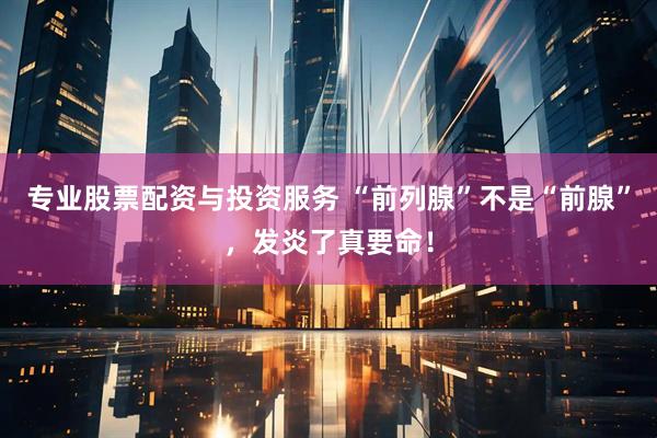 专业股票配资与投资服务 “前列腺”不是“前腺”，发炎了真要命！