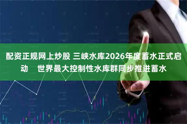 配资正规网上炒股 三峡水库2026年度蓄水正式启动    世界最大控制性水库群同步推进蓄水