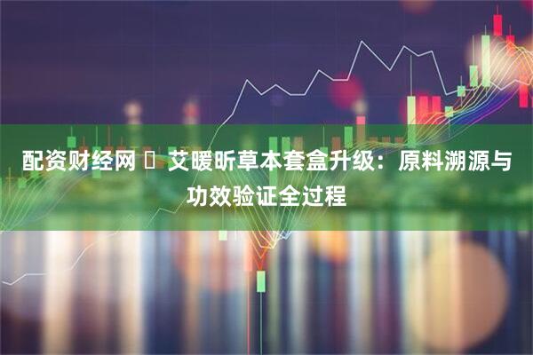 配资财经网 ​艾暖昕草本套盒升级：原料溯源与功效验证全过程