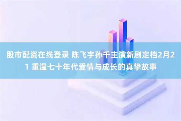 股市配资在线登录 陈飞宇孙千主演新剧定档2月21 重温七十年代爱情与成长的真挚故事